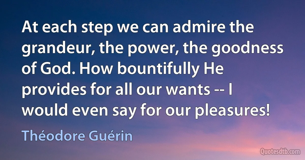 At each step we can admire the grandeur, the power, the goodness of God. How bountifully He provides for all our wants -- I would even say for our pleasures! (Théodore Guérin)