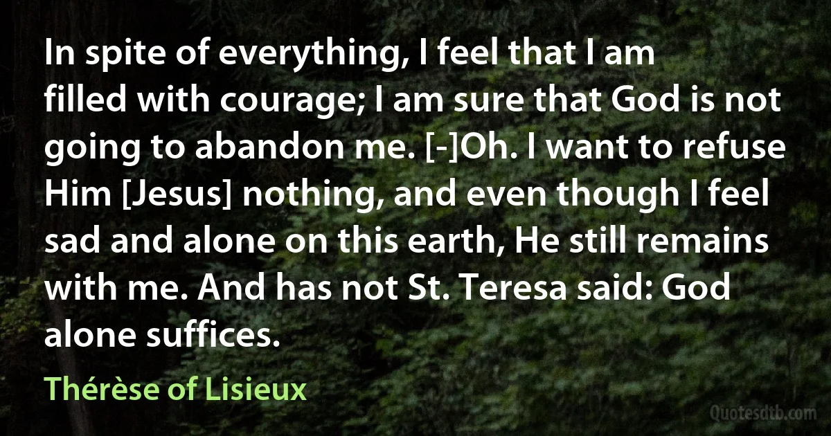 In spite of everything, I feel that I am filled with courage; I am sure that God is not going to abandon me. [-]Oh. I want to refuse Him [Jesus] nothing, and even though I feel sad and alone on this earth, He still remains with me. And has not St. Teresa said: God alone suffices. (Thérèse of Lisieux)