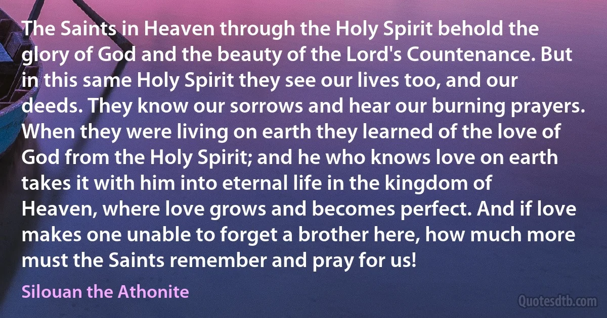 The Saints in Heaven through the Holy Spirit behold the glory of God and the beauty of the Lord's Countenance. But in this same Holy Spirit they see our lives too, and our deeds. They know our sorrows and hear our burning prayers. When they were living on earth they learned of the love of God from the Holy Spirit; and he who knows love on earth takes it with him into eternal life in the kingdom of Heaven, where love grows and becomes perfect. And if love makes one unable to forget a brother here, how much more must the Saints remember and pray for us! (Silouan the Athonite)