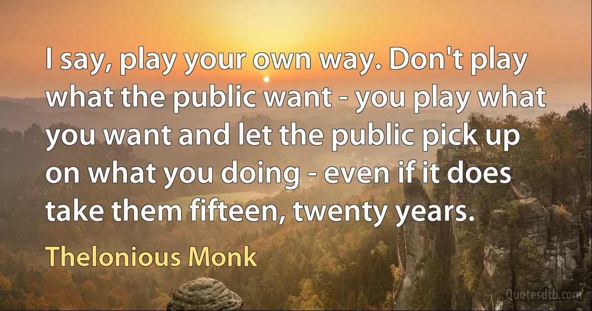 I say, play your own way. Don't play what the public want - you play what you want and let the public pick up on what you doing - even if it does take them fifteen, twenty years. (Thelonious Monk)