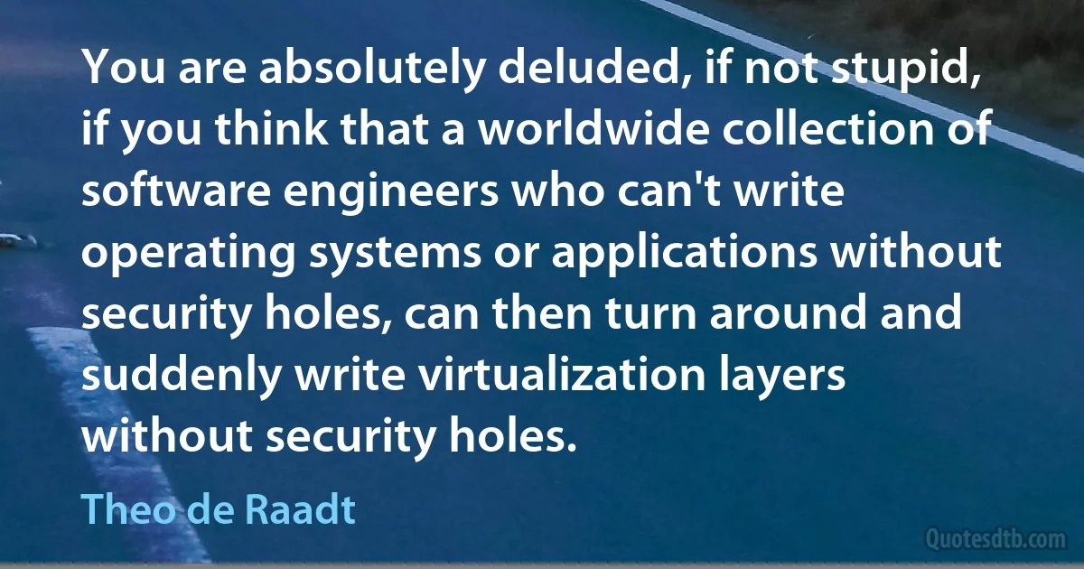 You are absolutely deluded, if not stupid, if you think that a worldwide collection of software engineers who can't write operating systems or applications without security holes, can then turn around and suddenly write virtualization layers without security holes. (Theo de Raadt)