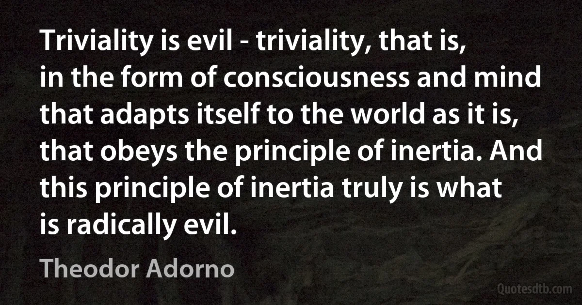 Triviality is evil - triviality, that is, in the form of consciousness and mind that adapts itself to the world as it is, that obeys the principle of inertia. And this principle of inertia truly is what is radically evil. (Theodor Adorno)