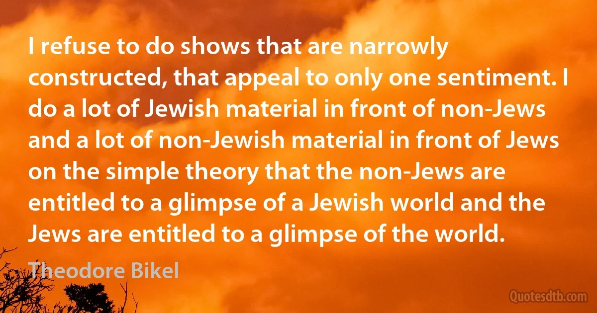 I refuse to do shows that are narrowly constructed, that appeal to only one sentiment. I do a lot of Jewish material in front of non-Jews and a lot of non-Jewish material in front of Jews on the simple theory that the non-Jews are entitled to a glimpse of a Jewish world and the Jews are entitled to a glimpse of the world. (Theodore Bikel)