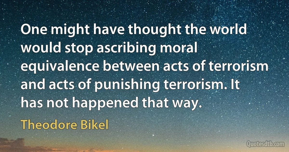 One might have thought the world would stop ascribing moral equivalence between acts of terrorism and acts of punishing terrorism. It has not happened that way. (Theodore Bikel)