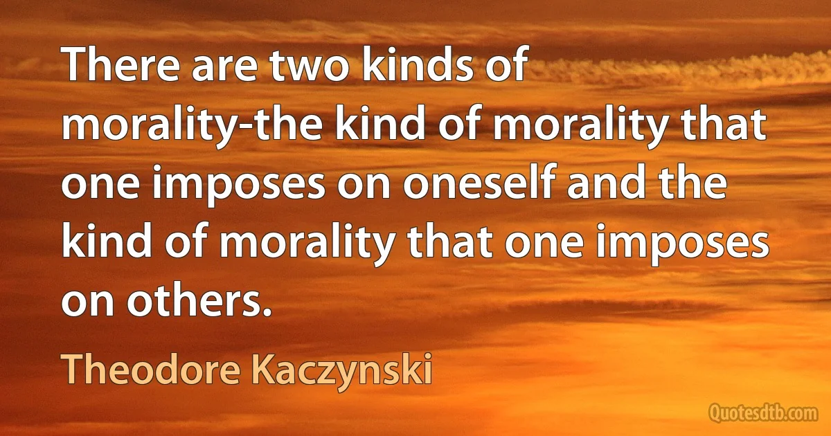 There are two kinds of morality-the kind of morality that one imposes on oneself and the kind of morality that one imposes on others. (Theodore Kaczynski)