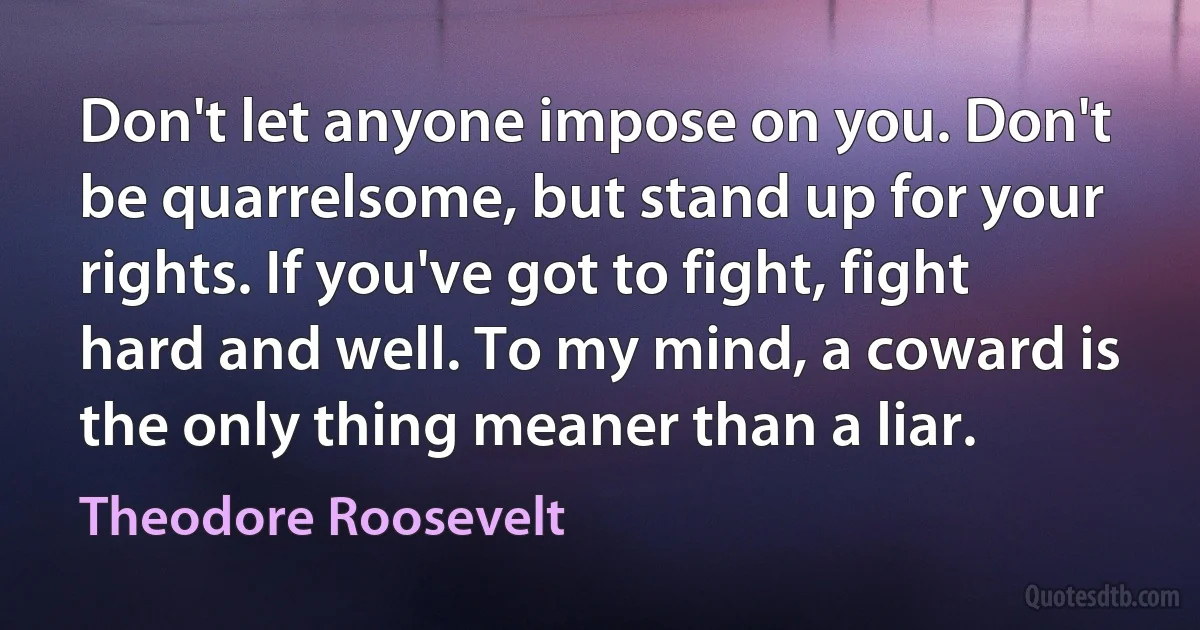 Don't let anyone impose on you. Don't be quarrelsome, but stand up for your rights. If you've got to fight, fight hard and well. To my mind, a coward is the only thing meaner than a liar. (Theodore Roosevelt)