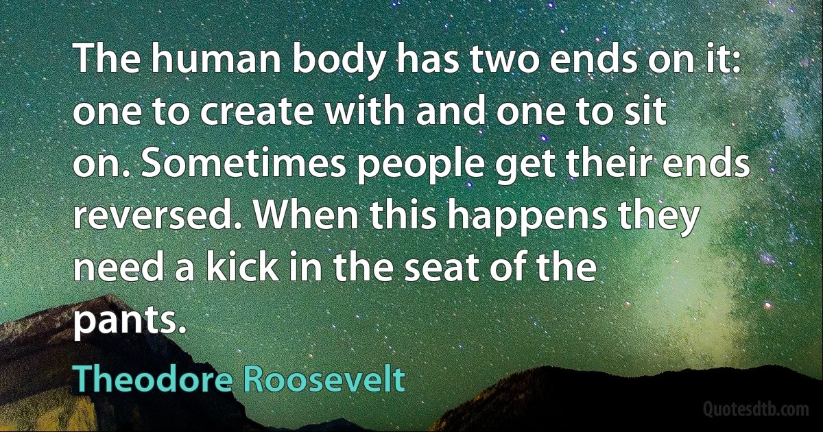 The human body has two ends on it: one to create with and one to sit on. Sometimes people get their ends reversed. When this happens they need a kick in the seat of the pants. (Theodore Roosevelt)