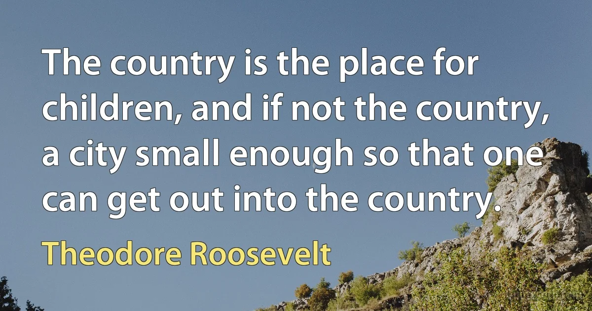 The country is the place for children, and if not the country, a city small enough so that one can get out into the country. (Theodore Roosevelt)