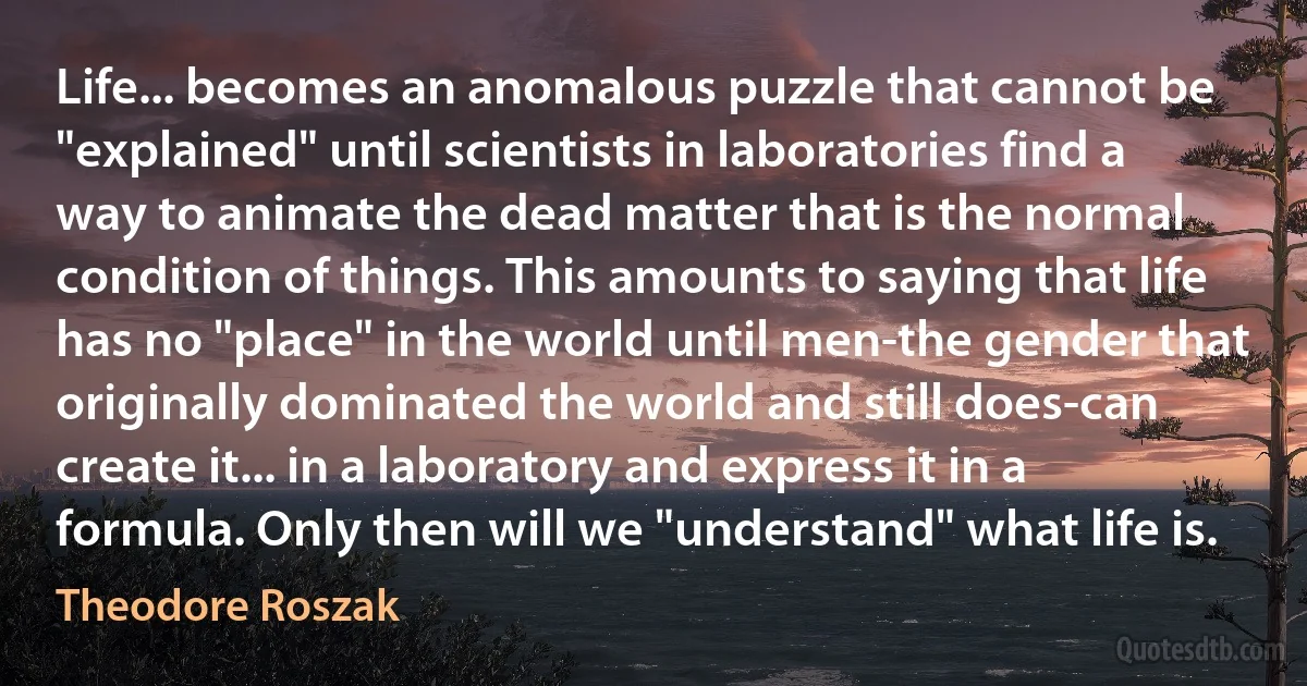 Life... becomes an anomalous puzzle that cannot be "explained" until scientists in laboratories find a way to animate the dead matter that is the normal condition of things. This amounts to saying that life has no "place" in the world until men-the gender that originally dominated the world and still does-can create it... in a laboratory and express it in a formula. Only then will we "understand" what life is. (Theodore Roszak)