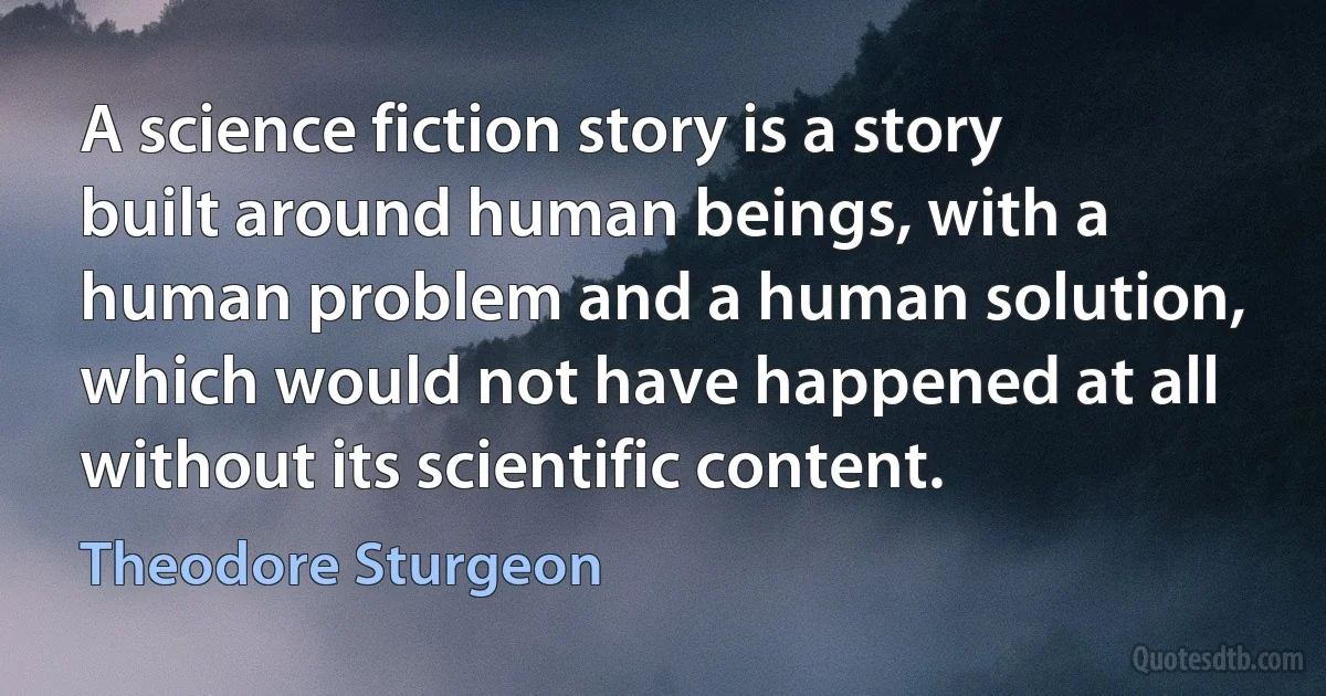 A science fiction story is a story built around human beings, with a human problem and a human solution, which would not have happened at all without its scientific content. (Theodore Sturgeon)