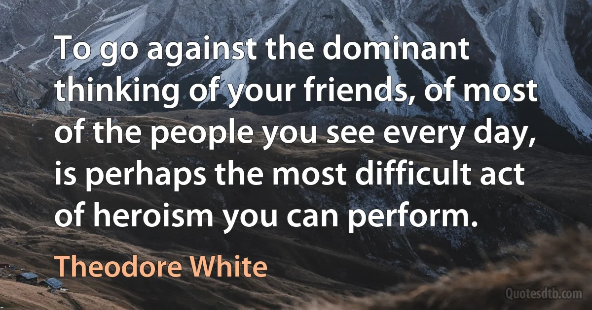 To go against the dominant thinking of your friends, of most of the people you see every day, is perhaps the most difficult act of heroism you can perform. (Theodore White)