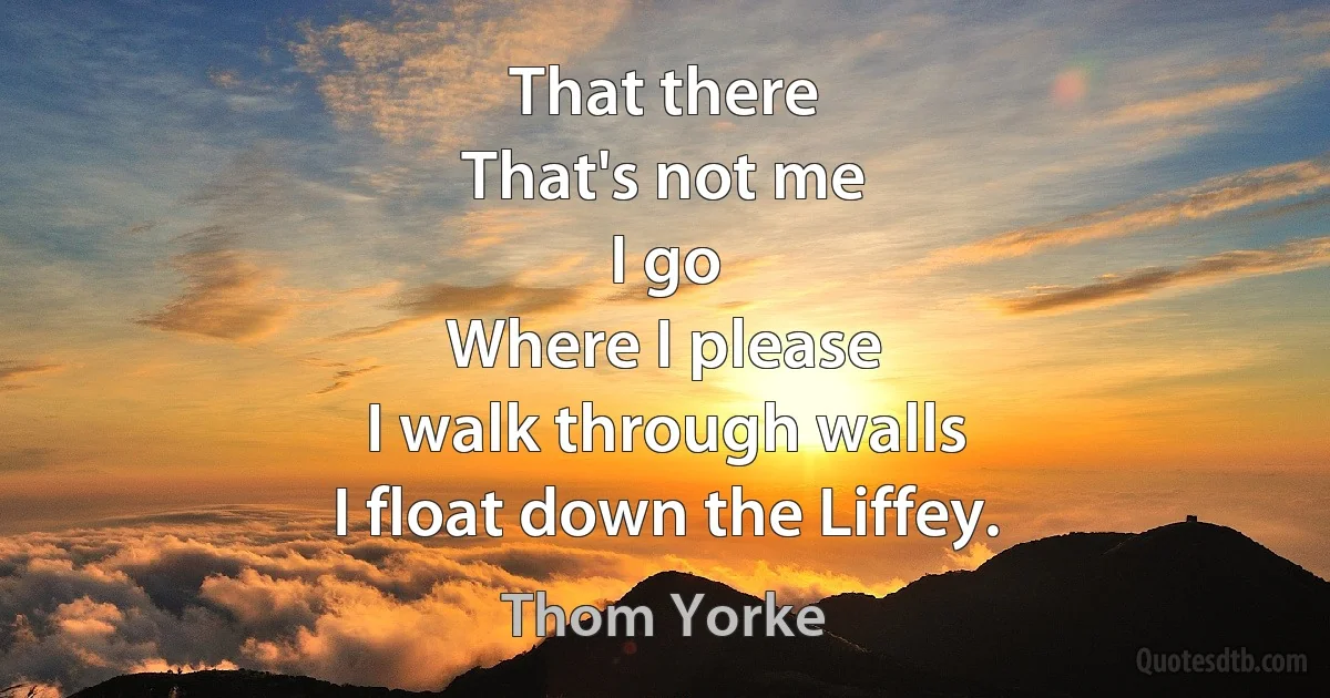 That there
That's not me
I go
Where I please
I walk through walls
I float down the Liffey. (Thom Yorke)