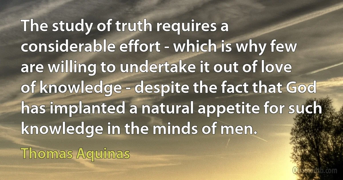 The study of truth requires a considerable effort - which is why few are willing to undertake it out of love of knowledge - despite the fact that God has implanted a natural appetite for such knowledge in the minds of men. (Thomas Aquinas)