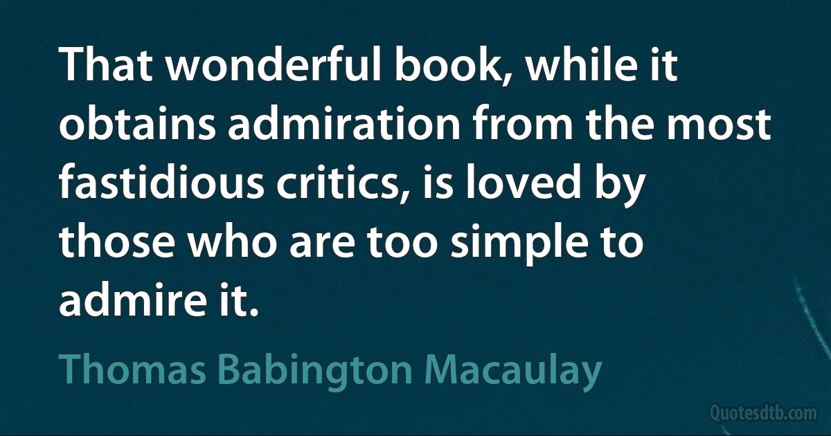 That wonderful book, while it obtains admiration from the most fastidious critics, is loved by those who are too simple to admire it. (Thomas Babington Macaulay)