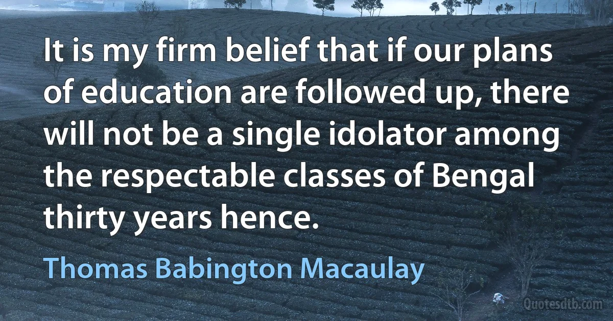 It is my firm belief that if our plans of education are followed up, there will not be a single idolator among the respectable classes of Bengal thirty years hence. (Thomas Babington Macaulay)