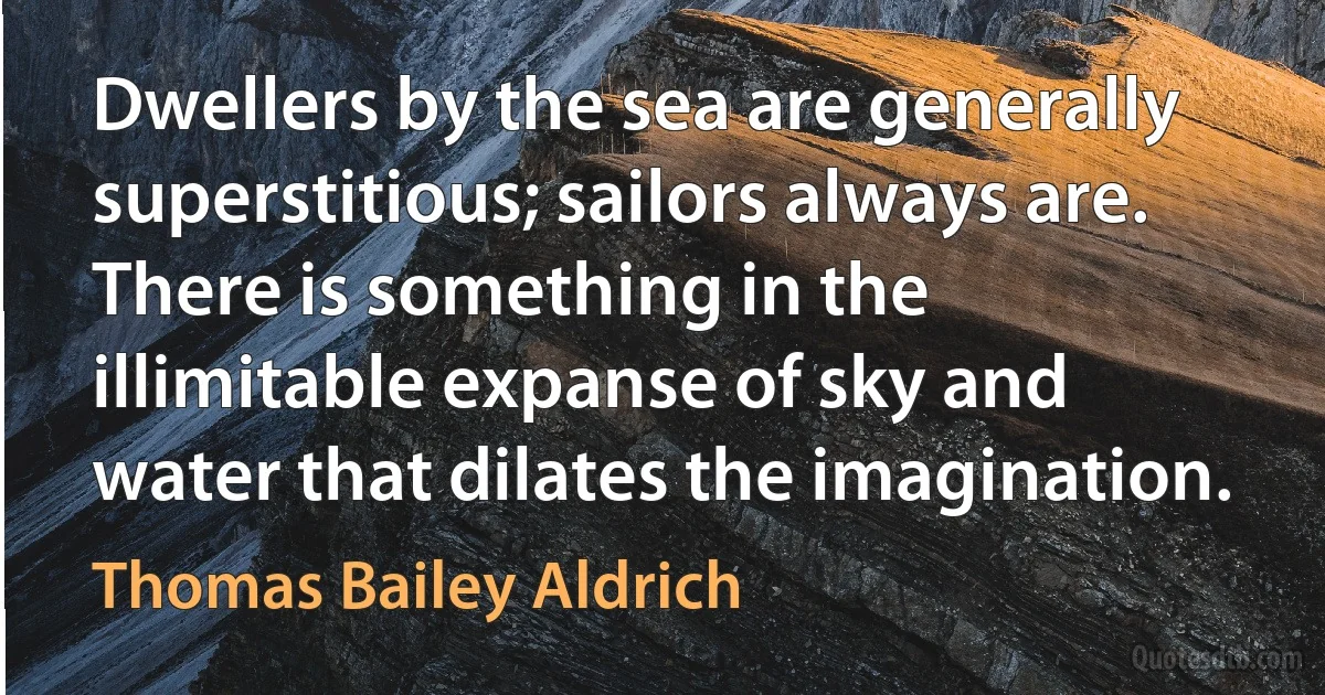 Dwellers by the sea are generally superstitious; sailors always are. There is something in the illimitable expanse of sky and water that dilates the imagination. (Thomas Bailey Aldrich)