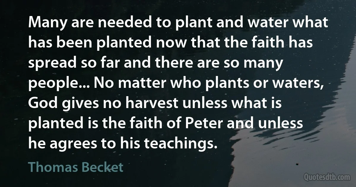 Many are needed to plant and water what has been planted now that the faith has spread so far and there are so many people... No matter who plants or waters, God gives no harvest unless what is planted is the faith of Peter and unless he agrees to his teachings. (Thomas Becket)