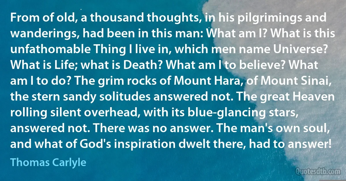 From of old, a thousand thoughts, in his pilgrimings and wanderings, had been in this man: What am I? What is this unfathomable Thing I live in, which men name Universe? What is Life; what is Death? What am I to believe? What am I to do? The grim rocks of Mount Hara, of Mount Sinai, the stern sandy solitudes answered not. The great Heaven rolling silent overhead, with its blue-glancing stars, answered not. There was no answer. The man's own soul, and what of God's inspiration dwelt there, had to answer! (Thomas Carlyle)