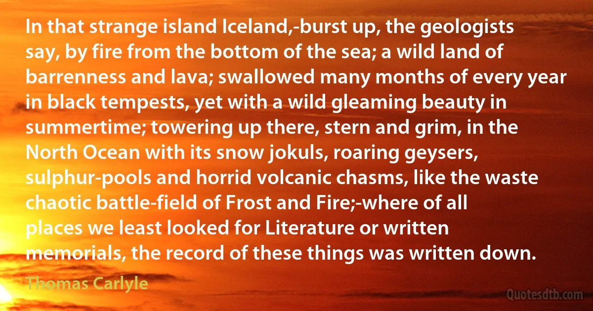 In that strange island Iceland,-burst up, the geologists say, by fire from the bottom of the sea; a wild land of barrenness and lava; swallowed many months of every year in black tempests, yet with a wild gleaming beauty in summertime; towering up there, stern and grim, in the North Ocean with its snow jokuls, roaring geysers, sulphur-pools and horrid volcanic chasms, like the waste chaotic battle-field of Frost and Fire;-where of all places we least looked for Literature or written memorials, the record of these things was written down. (Thomas Carlyle)