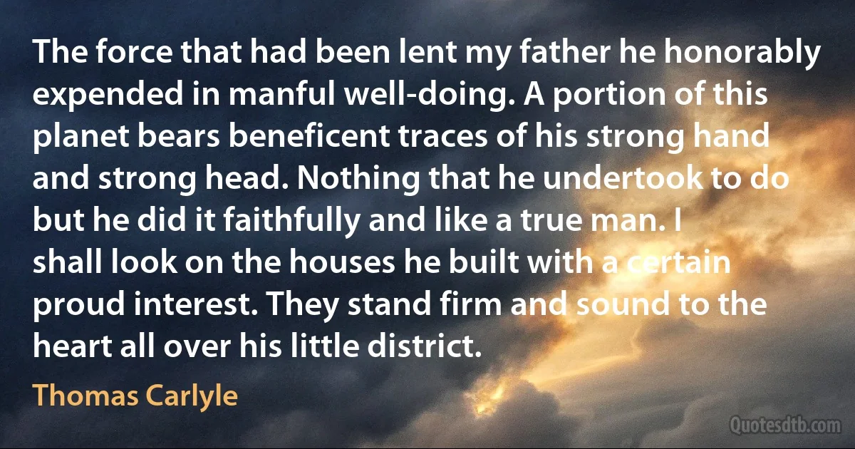 The force that had been lent my father he honorably expended in manful well-doing. A portion of this planet bears beneficent traces of his strong hand and strong head. Nothing that he undertook to do but he did it faithfully and like a true man. I shall look on the houses he built with a certain proud interest. They stand firm and sound to the heart all over his little district. (Thomas Carlyle)