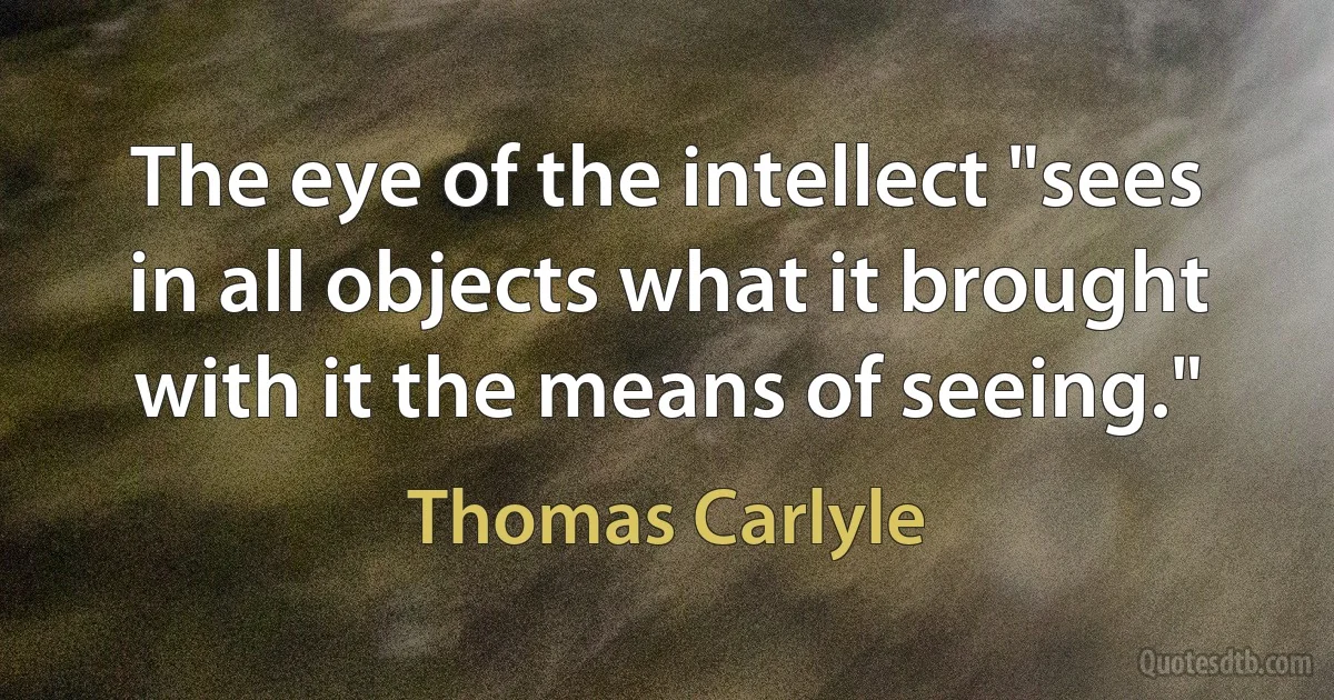 The eye of the intellect "sees in all objects what it brought with it the means of seeing." (Thomas Carlyle)