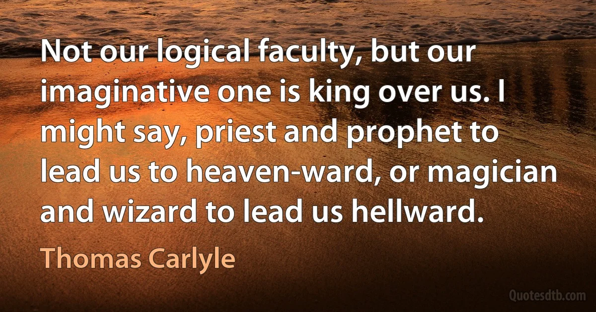 Not our logical faculty, but our imaginative one is king over us. I might say, priest and prophet to lead us to heaven-ward, or magician and wizard to lead us hellward. (Thomas Carlyle)