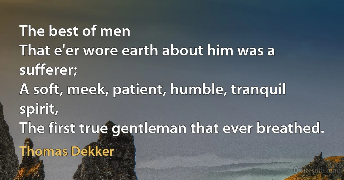 The best of men
That e'er wore earth about him was a sufferer;
A soft, meek, patient, humble, tranquil spirit,
The first true gentleman that ever breathed. (Thomas Dekker)