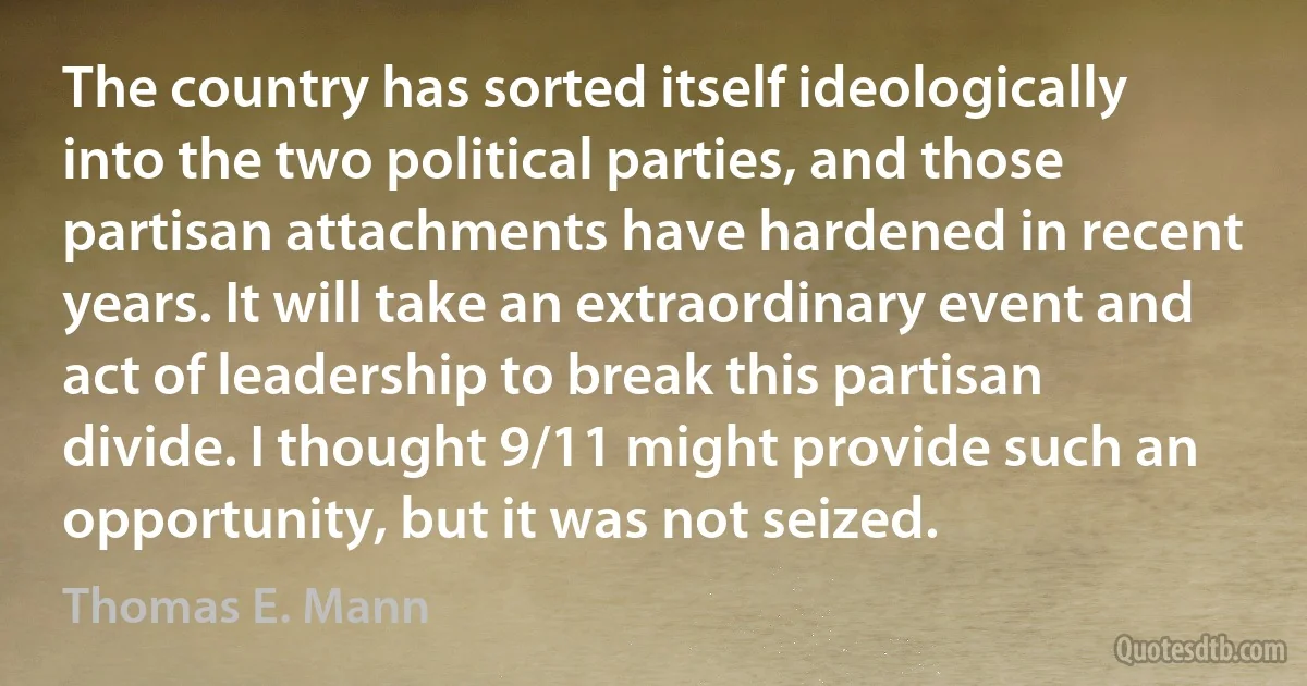 The country has sorted itself ideologically into the two political parties, and those partisan attachments have hardened in recent years. It will take an extraordinary event and act of leadership to break this partisan divide. I thought 9/11 might provide such an opportunity, but it was not seized. (Thomas E. Mann)