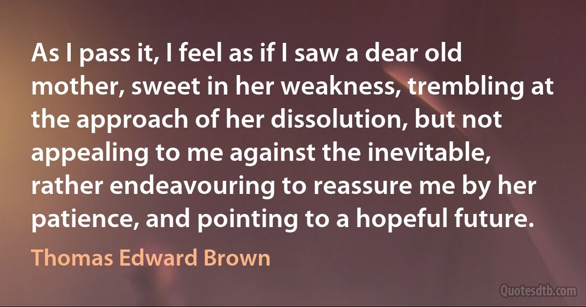 As I pass it, I feel as if I saw a dear old mother, sweet in her weakness, trembling at the approach of her dissolution, but not appealing to me against the inevitable, rather endeavouring to reassure me by her patience, and pointing to a hopeful future. (Thomas Edward Brown)