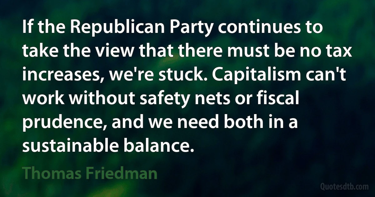 If the Republican Party continues to take the view that there must be no tax increases, we're stuck. Capitalism can't work without safety nets or fiscal prudence, and we need both in a sustainable balance. (Thomas Friedman)