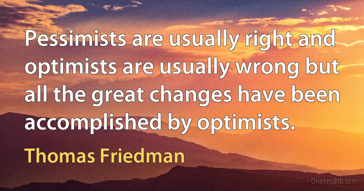 Pessimists are usually right and optimists are usually wrong but all the great changes have been accomplished by optimists. (Thomas Friedman)