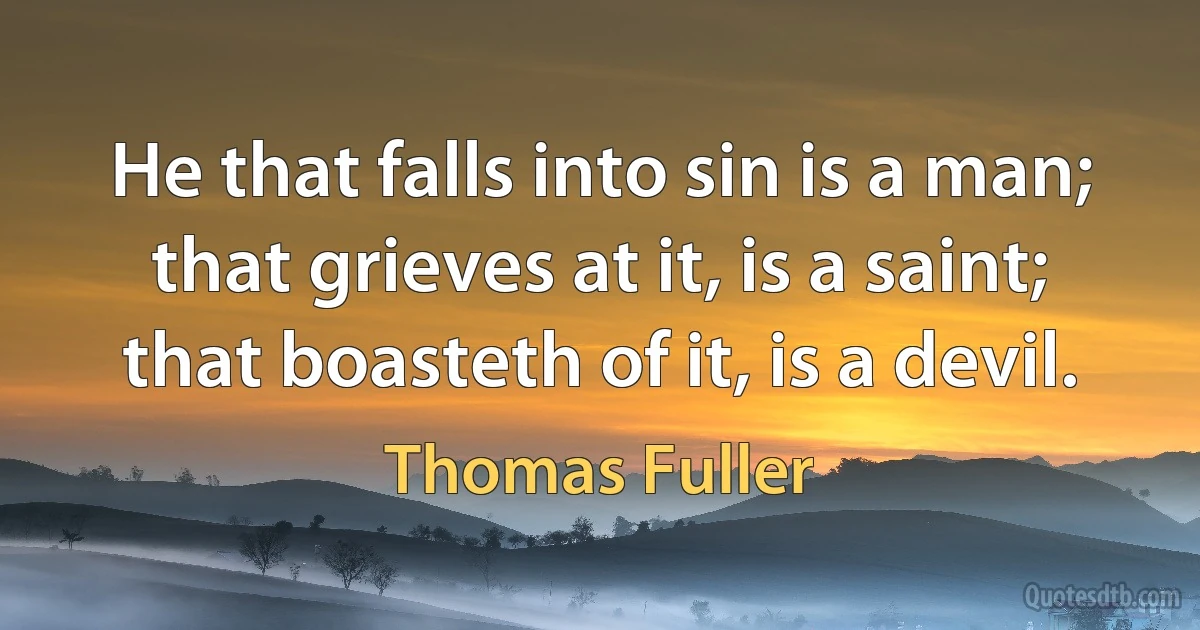 He that falls into sin is a man; that grieves at it, is a saint; that boasteth of it, is a devil. (Thomas Fuller)