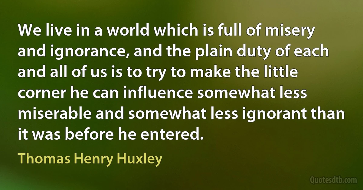 We live in a world which is full of misery and ignorance, and the plain duty of each and all of us is to try to make the little corner he can influence somewhat less miserable and somewhat less ignorant than it was before he entered. (Thomas Henry Huxley)