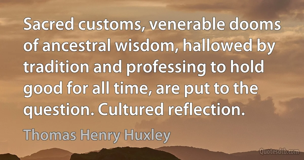 Sacred customs, venerable dooms of ancestral wisdom, hallowed by tradition and professing to hold good for all time, are put to the question. Cultured reflection. (Thomas Henry Huxley)