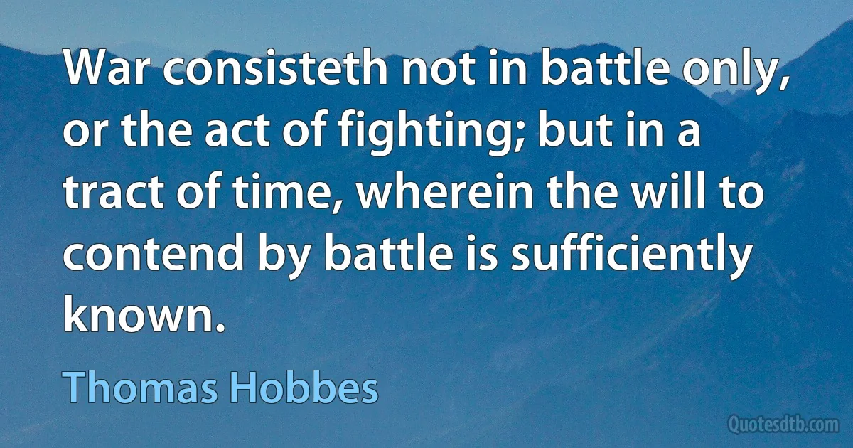 War consisteth not in battle only, or the act of fighting; but in a tract of time, wherein the will to contend by battle is sufficiently known. (Thomas Hobbes)