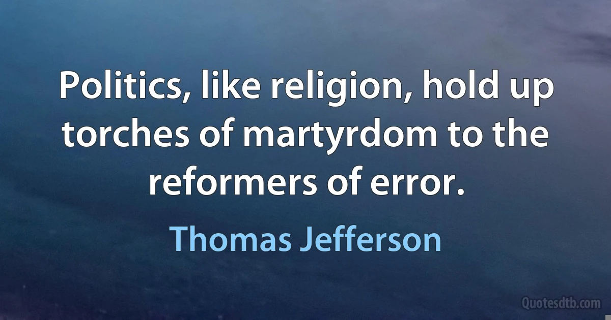 Politics, like religion, hold up torches of martyrdom to the reformers of error. (Thomas Jefferson)