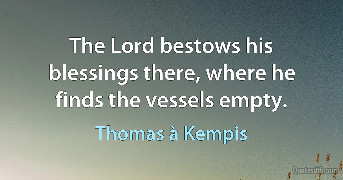 The Lord bestows his blessings there, where he finds the vessels empty. (Thomas à Kempis)