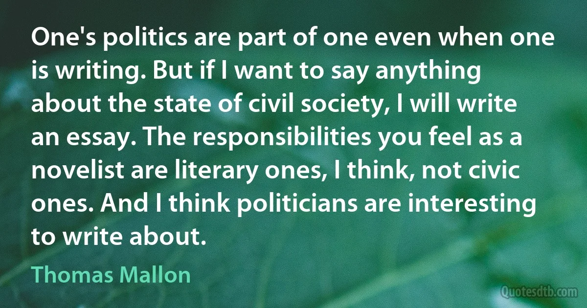 One's politics are part of one even when one is writing. But if I want to say anything about the state of civil society, I will write an essay. The responsibilities you feel as a novelist are literary ones, I think, not civic ones. And I think politicians are interesting to write about. (Thomas Mallon)