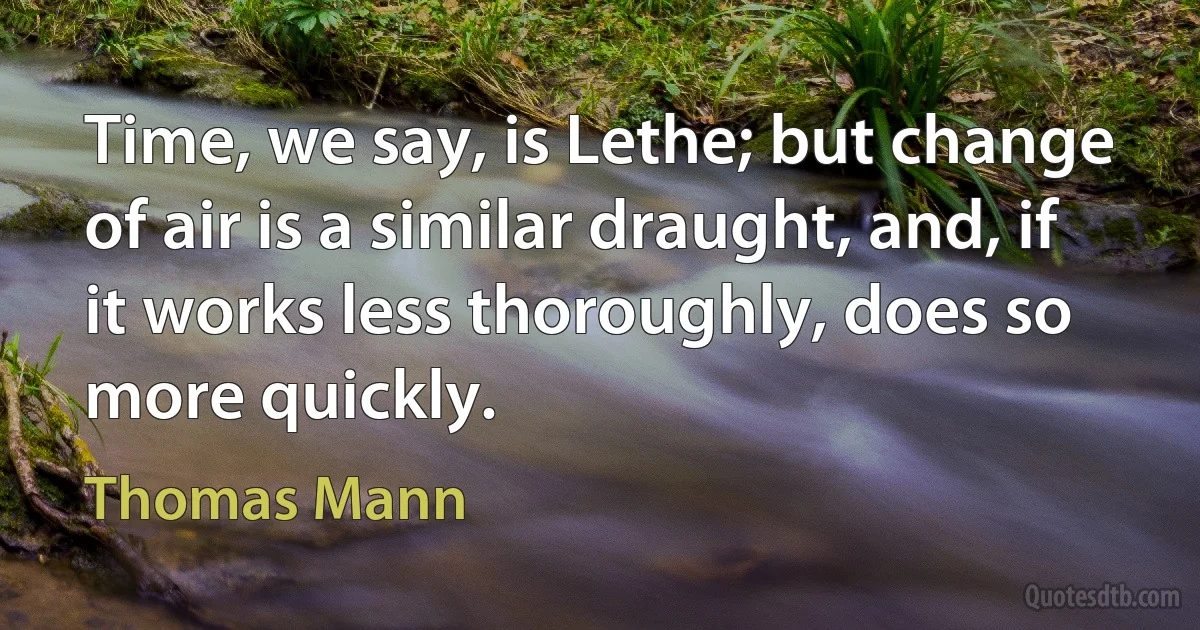 Time, we say, is Lethe; but change of air is a similar draught, and, if it works less thoroughly, does so more quickly. (Thomas Mann)