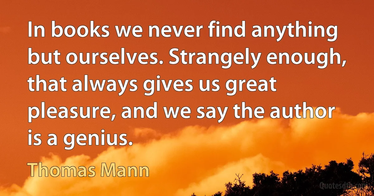 In books we never find anything but ourselves. Strangely enough, that always gives us great pleasure, and we say the author is a genius. (Thomas Mann)