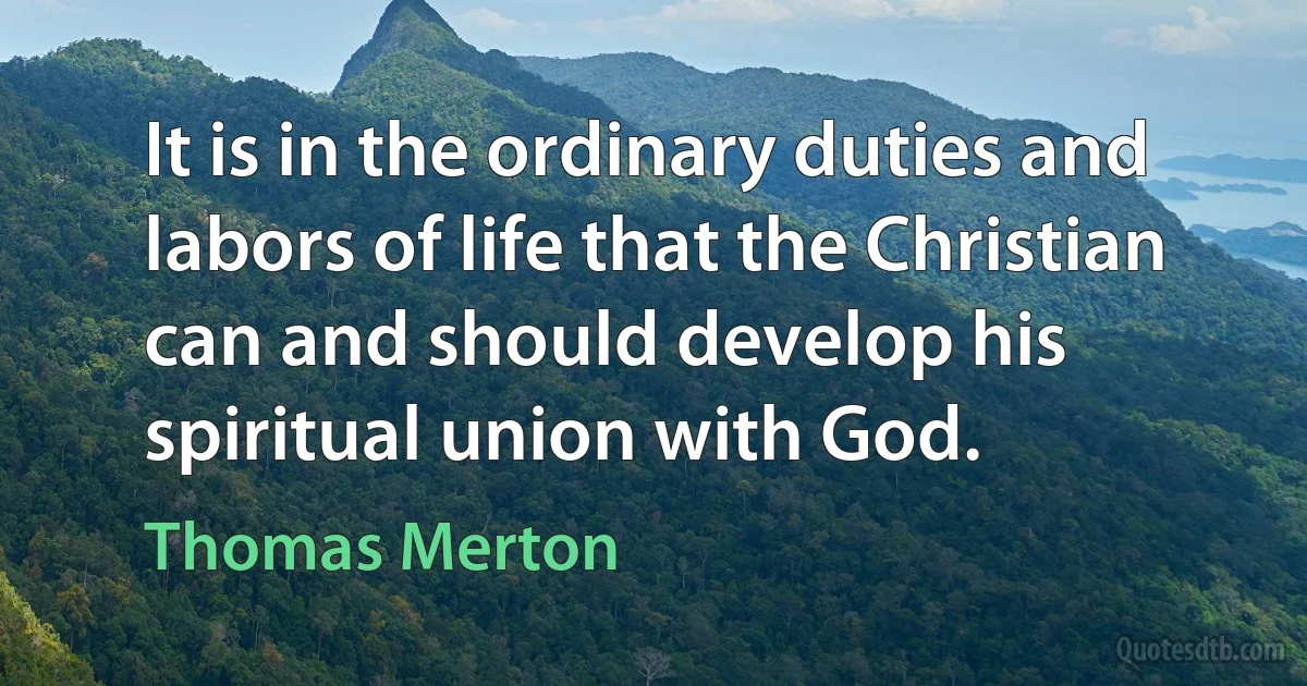 It is in the ordinary duties and labors of life that the Christian can and should develop his spiritual union with God. (Thomas Merton)