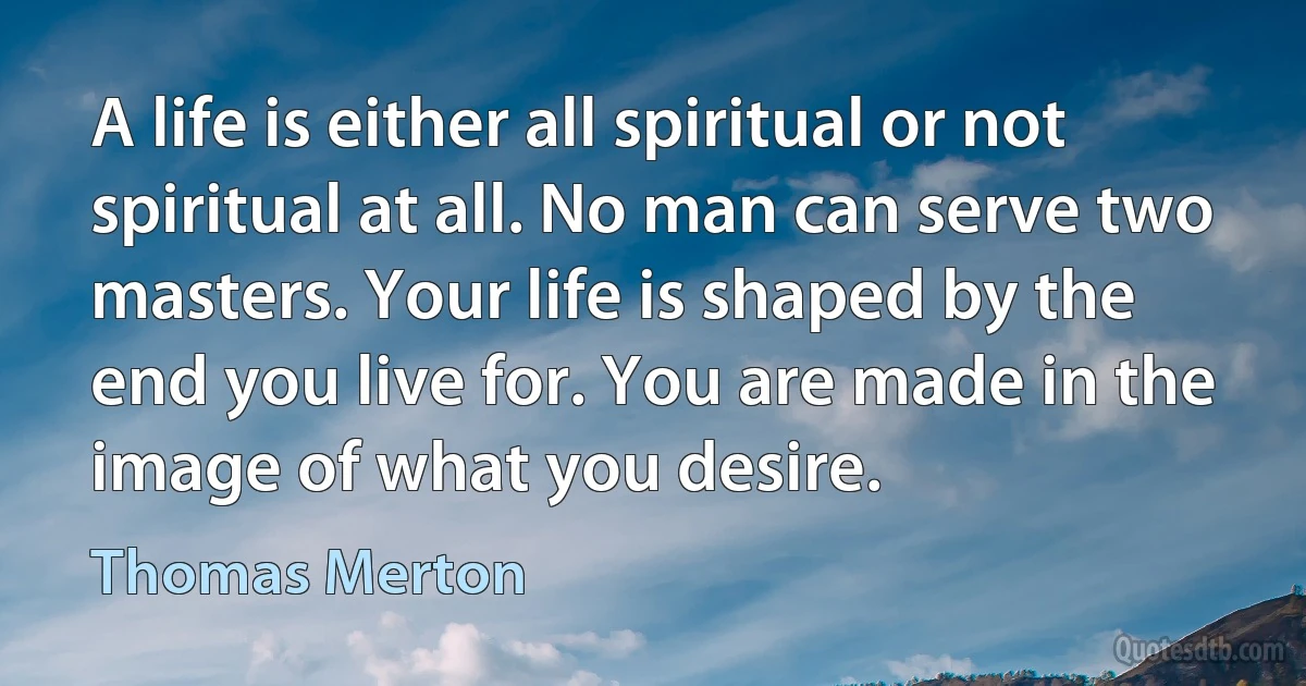 A life is either all spiritual or not spiritual at all. No man can serve two masters. Your life is shaped by the end you live for. You are made in the image of what you desire. (Thomas Merton)