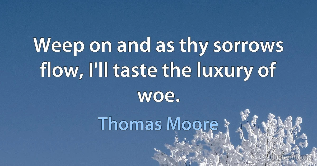 Weep on and as thy sorrows flow, I'll taste the luxury of woe. (Thomas Moore)