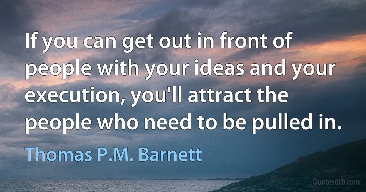 If you can get out in front of people with your ideas and your execution, you'll attract the people who need to be pulled in. (Thomas P.M. Barnett)