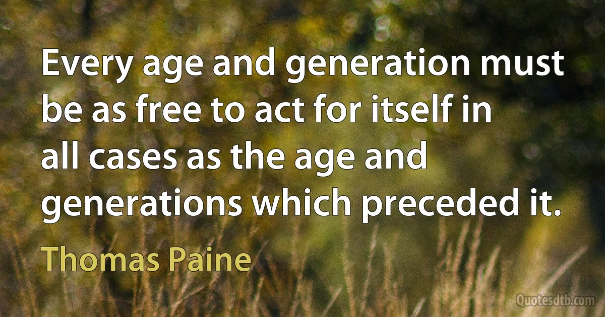 Every age and generation must be as free to act for itself in all cases as the age and generations which preceded it. (Thomas Paine)