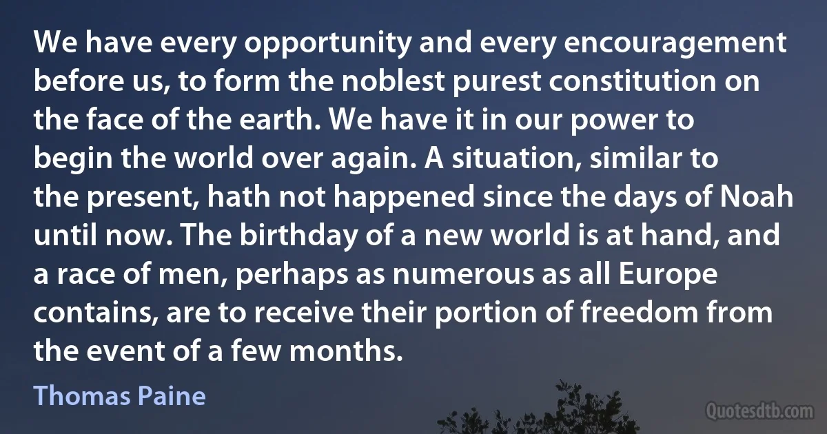 We have every opportunity and every encouragement before us, to form the noblest purest constitution on the face of the earth. We have it in our power to begin the world over again. A situation, similar to the present, hath not happened since the days of Noah until now. The birthday of a new world is at hand, and a race of men, perhaps as numerous as all Europe contains, are to receive their portion of freedom from the event of a few months. (Thomas Paine)