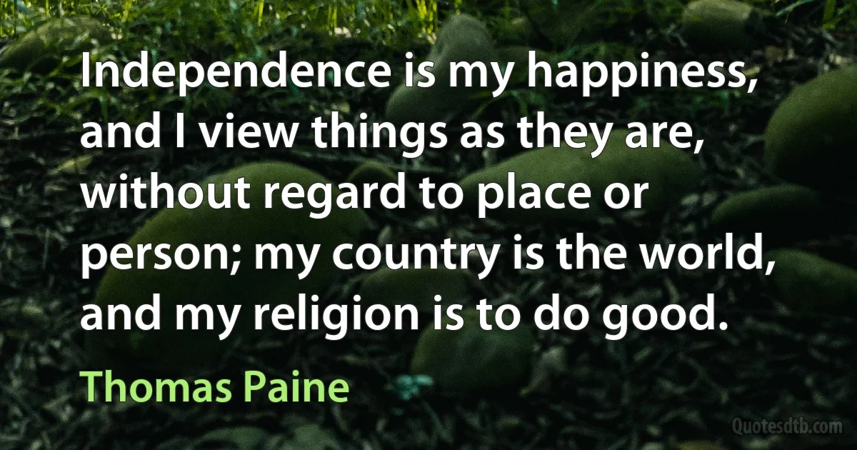 Independence is my happiness, and I view things as they are, without regard to place or person; my country is the world, and my religion is to do good. (Thomas Paine)