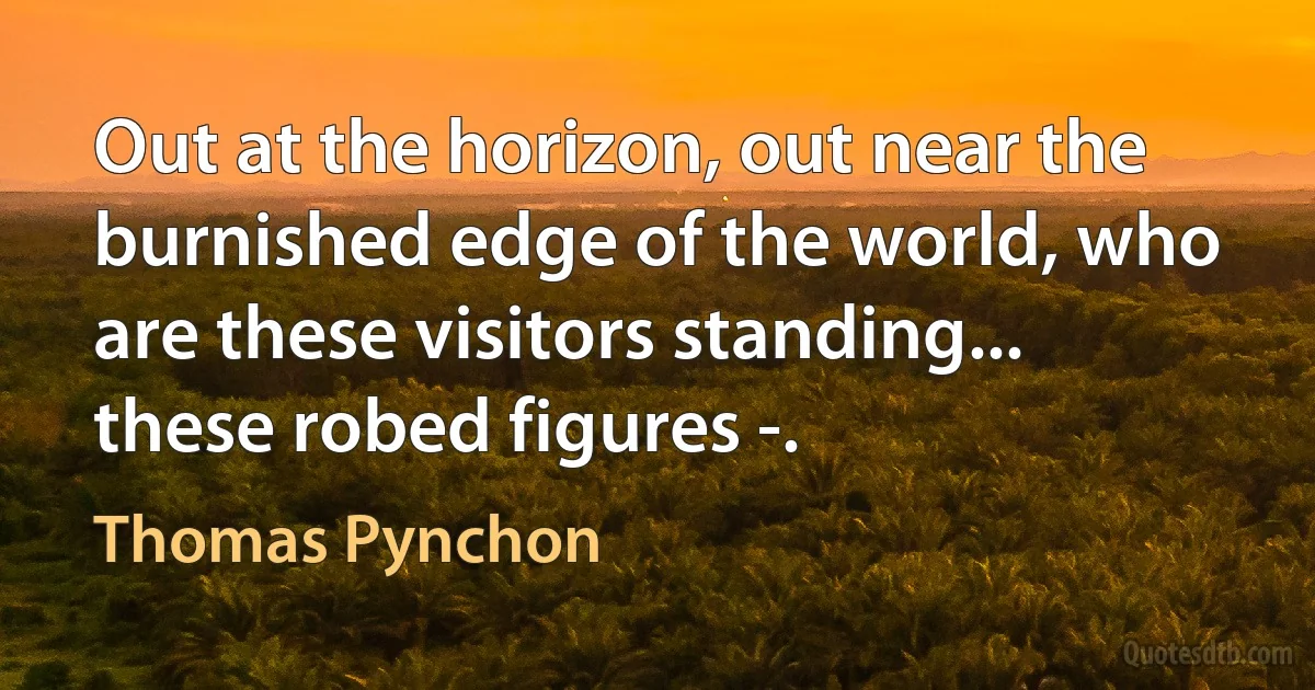 Out at the horizon, out near the burnished edge of the world, who are these visitors standing... these robed figures -. (Thomas Pynchon)