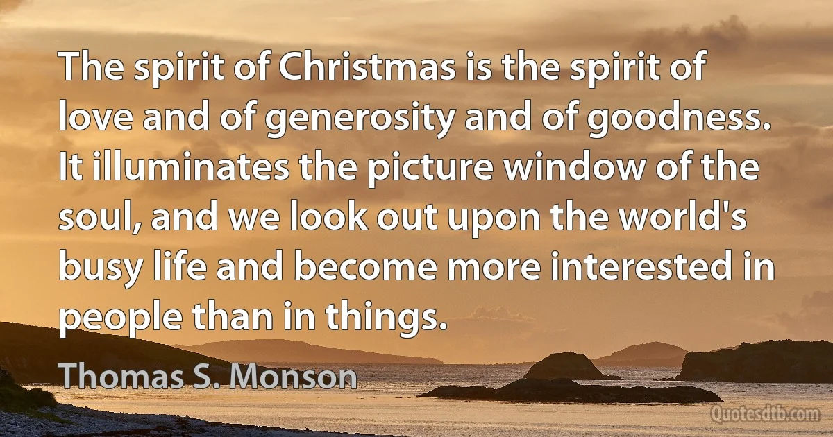 The spirit of Christmas is the spirit of love and of generosity and of goodness. It illuminates the picture window of the soul, and we look out upon the world's busy life and become more interested in people than in things. (Thomas S. Monson)