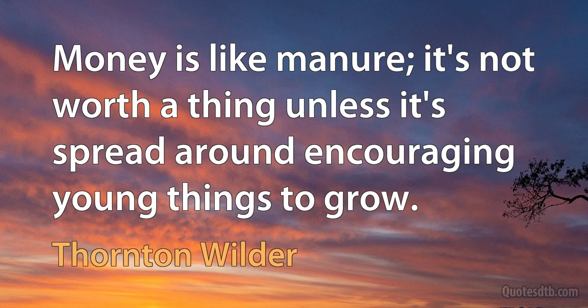 Money is like manure; it's not worth a thing unless it's spread around encouraging young things to grow. (Thornton Wilder)